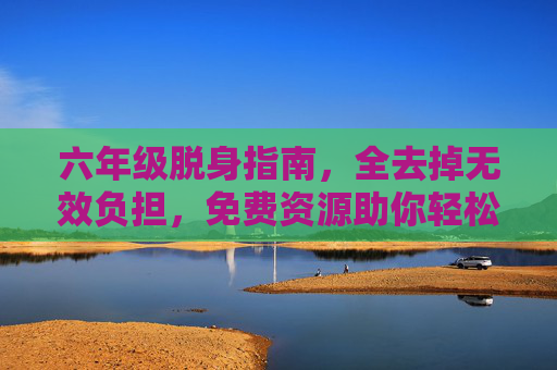 六年级脱身指南,全去掉无效负担,免费资源助你轻松渡劫,六年级脱身指南,免费资源卸无效负担,轻松渡劫 六年级脱身指南,全去掉无效负担,免费资源助你轻松渡劫,六年级脱身指南,免费资源卸无效负担,轻松渡劫