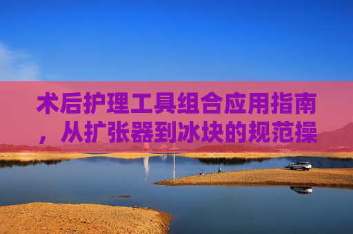术后护理工具组合应用指南,从扩张器到冰块的规范操作,术后护理工具组合应用指南,从扩张器到冰块规范操作 术后护理工具组合应用指南,从扩张器到冰块的规范操作,术后护理工具组合应用指南,从扩张器到冰块规范操作