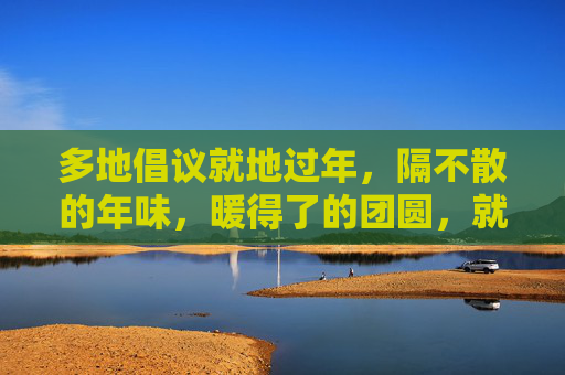 多地倡议就地过年,隔不散的年味,暖得了的团圆,就地过年,年味依旧暖团圆 多地倡议就地过年,隔不散的年味,暖得了的团圆,就地过年,年味依旧暖团圆