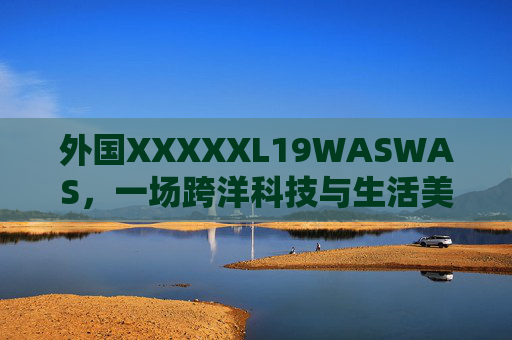 外国XXXXXL19WASWAS,一场跨洋科技与生活美学的双向奔赴,外国XXXXXL19WASWAS,跨洋科技与生活美学的双向奔赴 外国XXXXXL19WASWAS,一场跨洋科技与生活美学的双向奔赴,外国XXXXXL19WASWAS,跨洋科技与生活美学的双向奔赴
