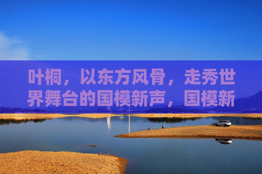 叶桐，以东方风骨，走秀世界舞台的国模新声，国模新声叶桐，以东方风骨走秀世界舞台