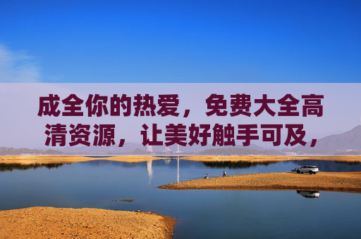 成全你的热爱,免费大全高清资源,让美好触手可及,成全热爱,免费高清大全,美好触手可及 成全你的热爱,免费大全高清资源,让美好触手可及,成全热爱,免费高清大全,美好触手可及