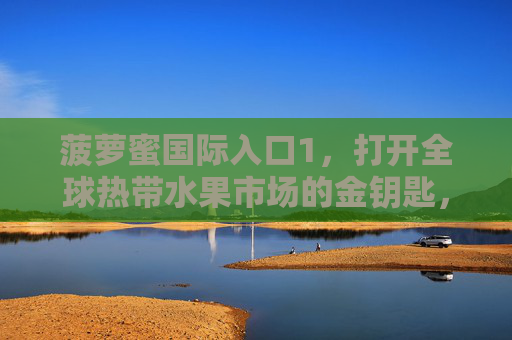 菠萝蜜国际入口1,打开全球热带水果市场的金钥匙,菠萝蜜国际入口,打开全球热带水果市场的金钥匙 菠萝蜜国际入口1,打开全球热带水果市场的金钥匙,菠萝蜜国际入口,打开全球热带水果市场的金钥匙