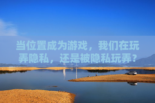 当位置成为游戏,我们在玩弄隐私,还是被隐私玩弄?位置游戏,隐私的双向博弈 当位置成为游戏,我们在玩弄隐私,还是被隐私玩弄?位置游戏,隐私的双向博弈