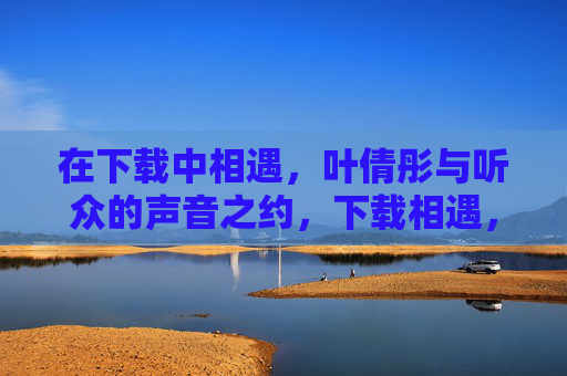 在下载中相遇,叶倩彤与听众的声音之约,下载相遇,叶倩彤与听众的声音之约 在下载中相遇,叶倩彤与听众的声音之约,下载相遇,叶倩彤与听众的声音之约