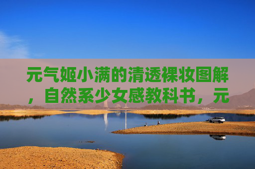 元气姬小满的清透裸妆图解,自然系少女感教科书,元气姬小满自然系清透裸妆教科书 元气姬小满的清透裸妆图解,自然系少女感教科书,元气姬小满自然系清透裸妆教科书