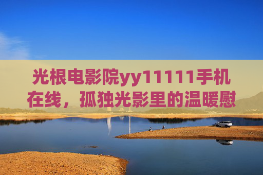 光根电影院yy11111手机在线,孤独光影里的温暖慰藉,光根电影院手机在线,孤独光影里的温暖慰藉 光根电影院yy11111手机在线,孤独光影里的温暖慰藉,光根电影院手机在线,孤独光影里的温暖慰藉