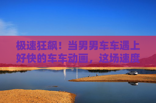 极速狂飙!当男男车车遇上好快的车车动画,这场速度与激情的碰撞太燃了!极速狂飙!男男车车遇上极速动画的速度激情碰撞 极速狂飙!当男男车车遇上好快的车车动画,这场速度与激情的碰撞太燃了!极速狂飙!男男车车遇上极速动画的速度激情碰撞