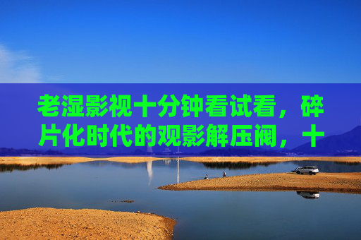 老湿影视十分钟看试看,碎片化时代的观影解压阀,十分钟试看,碎片化时代的观影解压阀 老湿影视十分钟看试看,碎片化时代的观影解压阀,十分钟试看,碎片化时代的观影解压阀