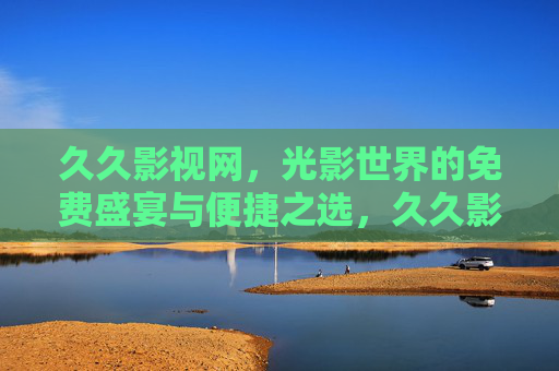久久影视网,光影世界的免费盛宴与便捷之选,久久影视网,光影世界的免费盛宴与便捷之选 久久影视网,光影世界的免费盛宴与便捷之选,久久影视网,光影世界的免费盛宴与便捷之选