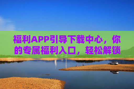 福利APP引导下载中心,你的专属福利入口,轻松解锁惊喜生活,专属福利下载中心,轻松解锁惊喜生活 福利APP引导下载中心,你的专属福利入口,轻松解锁惊喜生活,专属福利下载中心,轻松解锁惊喜生活