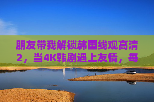 朋友带我解锁韩国线观高清2,当4K韩剧遇上友情,每一帧都是双向奔赴,解锁4K韩剧与友情的双向奔赴 朋友带我解锁韩国线观高清2,当4K韩剧遇上友情,每一帧都是双向奔赴,解锁4K韩剧与友情的双向奔赴