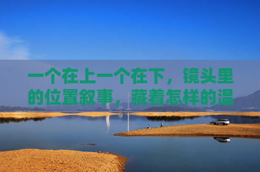 一个在上一个在下,镜头里的位置叙事,藏着怎样的温度与张力?镜头上下,位置叙事的温度与张力 一个在上一个在下,镜头里的位置叙事,藏着怎样的温度与张力?镜头上下,位置叙事的温度与张力