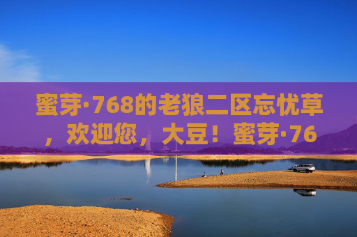 蜜芽·768的老狼二区忘忧草,欢迎您,大豆!蜜芽·768老狼二区忘忧草欢迎大豆 蜜芽·768的老狼二区忘忧草,欢迎您,大豆!蜜芽·768老狼二区忘忧草欢迎大豆