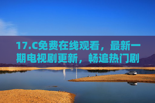 17.C免费在线观看,最新一期电视剧更新,畅追热门剧集不花钱,17.C免费在线观看最新热门剧集更新 17.C免费在线观看,最新一期电视剧更新,畅追热门剧集不花钱,17.C免费在线观看最新热门剧集更新