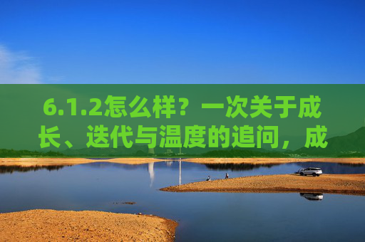 6.1.2怎么样?一次关于成长、迭代与温度的追问,成长、迭代与温度,一次追问 6.1.2怎么样?一次关于成长、迭代与温度的追问,成长、迭代与温度,一次追问