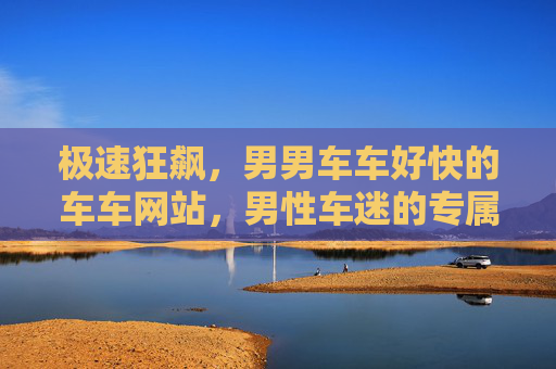 极速狂飙,男男车车好快的车车网站,男性车迷的专属速度引擎,极速狂飙,男性车迷专属速度引擎 极速狂飙,男男车车好快的车车网站,男性车迷的专属速度引擎,极速狂飙,男性车迷专属速度引擎