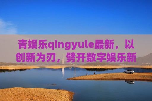 青娱乐qingyule最新,以创新为刃,劈开数字娱乐新赛道,青娱乐创新之刃,劈开数字娱乐新赛道 青娱乐qingyule最新,以创新为刃,劈开数字娱乐新赛道,青娱乐创新之刃,劈开数字娱乐新赛道