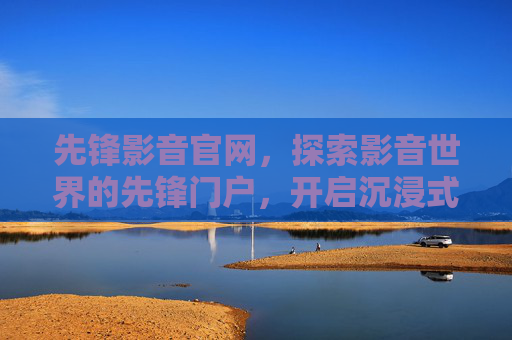 先锋影音官网,探索影音世界的先锋门户,开启沉浸式体验之旅,先锋影音,沉浸式影音探索门户 先锋影音官网,探索影音世界的先锋门户,开启沉浸式体验之旅,先锋影音,沉浸式影音探索门户