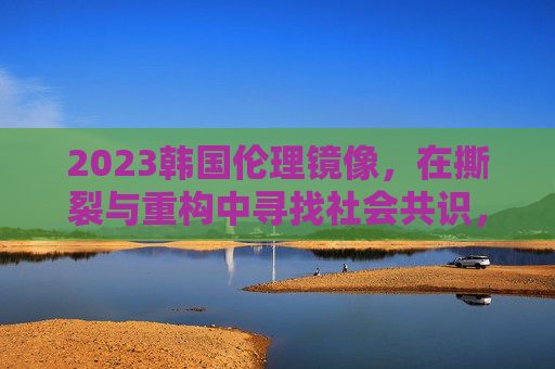 2023韩国伦理镜像,在撕裂与重构中寻找社会共识,2023韩国,伦理撕裂与社会共识重构 2023韩国伦理镜像,在撕裂与重构中寻找社会共识,2023韩国,伦理撕裂与社会共识重构