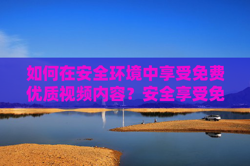 如何在安全环境中享受免费优质视频内容?安全享受免费优质视频内容 如何在安全环境中享受免费优质视频内容?安全享受免费优质视频内容
