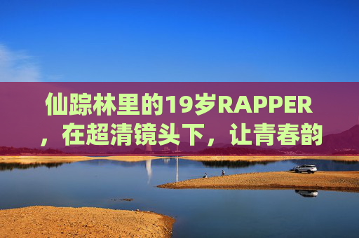 仙踪林里的19岁RAPPER，在超清镜头下，让青春韵脚落地生根，仙踪林19岁RAPPER，超清镜头下青春韵脚落地生根