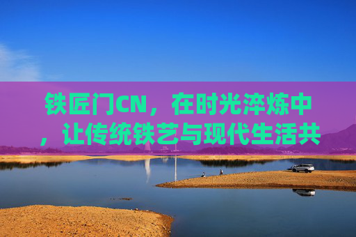 铁匠门CN，在时光淬炼中，让传统铁艺与现代生活共舞，铁匠门CN，时光淬炼，传统铁艺与现代生活共舞