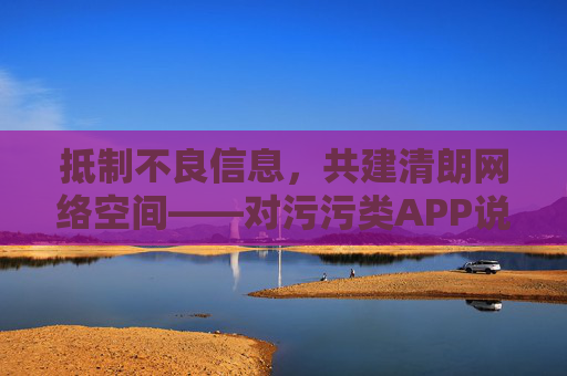 抵制不良信息,共建清朗网络空间——对污污类APP说不,抵制污污类APP,共建清朗网络空间 抵制不良信息,共建清朗网络空间——对污污类APP说不,抵制污污类APP,共建清朗网络空间