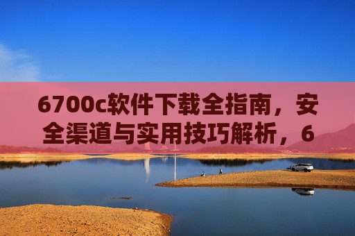 6700c软件下载全指南,安全渠道与实用技巧解析,6700c软件下载全指南,安全渠道与实用技巧 6700c软件下载全指南,安全渠道与实用技巧解析,6700c软件下载全指南,安全渠道与实用技巧
