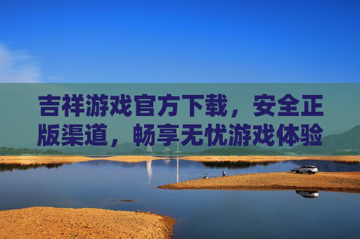 吉祥游戏官方下载，安全正版渠道，畅享无忧游戏体验，吉祥游戏官方下载，安全正版，无忧畅享游戏体验
