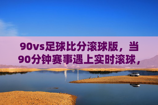 90vs足球比分滚球版,当90分钟赛事遇上实时滚球,观赛体验再升级,90分钟赛事遇上实时滚球,观赛体验再升级 90vs足球比分滚球版,当90分钟赛事遇上实时滚球,观赛体验再升级,90分钟赛事遇上实时滚球,观赛体验再升级