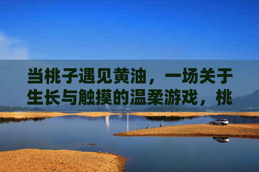当桃子遇见黄油,一场关于生长与触摸的温柔游戏,桃子与黄油的温柔生长游戏 当桃子遇见黄油,一场关于生长与触摸的温柔游戏,桃子与黄油的温柔生长游戏