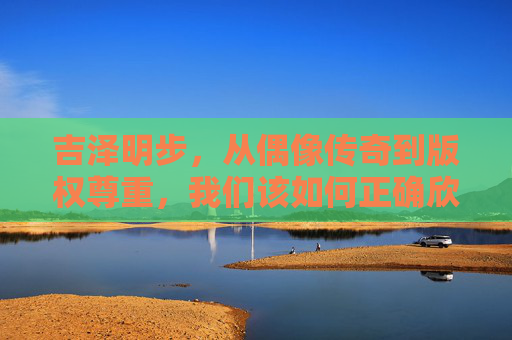 吉泽明步,从偶像传奇到版权尊重,我们该如何正确欣赏艺术?吉泽明步的转型,版权尊重下的艺术欣赏之道 吉泽明步,从偶像传奇到版权尊重,我们该如何正确欣赏艺术?吉泽明步的转型,版权尊重下的艺术欣赏之道