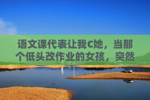 语文课代表让我C她,当那个低头改作业的女孩,突然成了文字的灯塔,那个低头改作业的女孩,成了文字的灯塔 语文课代表让我C她,当那个低头改作业的女孩,突然成了文字的灯塔,那个低头改作业的女孩,成了文字的灯塔