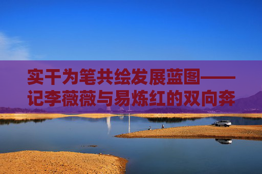 实干为笔共绘发展蓝图——记李薇薇与易炼红的双向奔赴,实干为笔共绘发展蓝图——李薇薇与易炼红的双向奔赴 实干为笔共绘发展蓝图——记李薇薇与易炼红的双向奔赴,实干为笔共绘发展蓝图——李薇薇与易炼红的双向奔赴