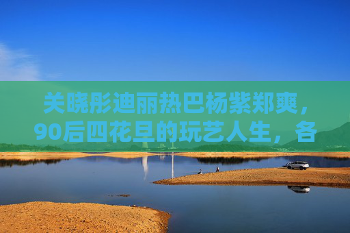 关晓彤迪丽热巴杨紫郑爽,90后四花旦的玩艺人生,各有各的精彩,90后四花旦,玩艺人生各有精彩 关晓彤迪丽热巴杨紫郑爽,90后四花旦的玩艺人生,各有各的精彩,90后四花旦,玩艺人生各有精彩