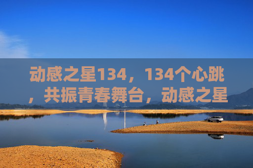 动感之星134，134个心跳，共振青春舞台，动感之星134，134心跳共振青春舞台