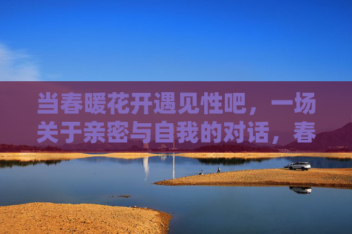 当春暖花开遇见性吧，一场关于亲密与自我的对话，春暖花开遇见性吧，一场亲密与自我的对话