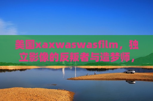 美国xaxwaswasfilm，独立影像的反叛者与造梦师，美国xaxwaswasfilm，独立影像的反叛者与造梦师