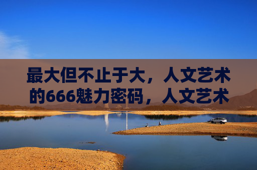 最大但不止于大,人文艺术的666魅力密码,人文艺术的666魅力密码,最大但不止于大 最大但不止于大,人文艺术的666魅力密码,人文艺术的666魅力密码,最大但不止于大