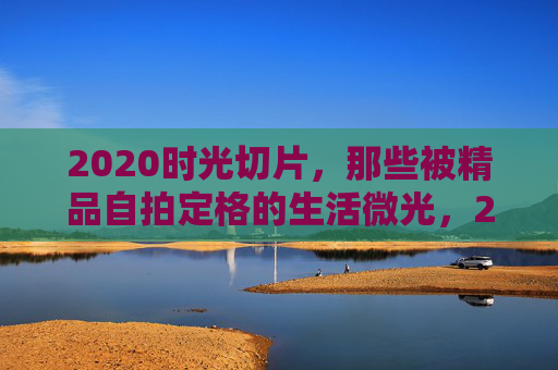 2020时光切片,那些被精品自拍定格的生活微光,2020时光切片,自拍定格的生活微光 2020时光切片,那些被精品自拍定格的生活微光,2020时光切片,自拍定格的生活微光