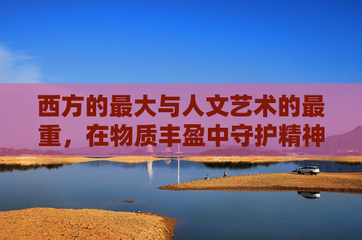 西方的最大与人文艺术的最重,在物质丰盈中守护精神灯塔,物质丰盈中的精神灯塔,西方人文艺术的守护 西方的最大与人文艺术的最重,在物质丰盈中守护精神灯塔,物质丰盈中的精神灯塔,西方人文艺术的守护