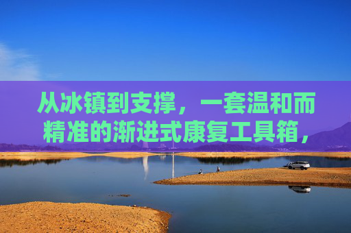 从冰镇到支撑,一套温和而精准的渐进式康复工具箱,温和精准的渐进式康复工具箱,从冰镇到支撑 从冰镇到支撑,一套温和而精准的渐进式康复工具箱,温和精准的渐进式康复工具箱,从冰镇到支撑