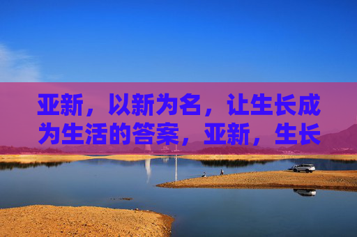 亚新,以新为名,让生长成为生活的答案,亚新,生长,生活的新答案 亚新,以新为名,让生长成为生活的答案,亚新,生长,生活的新答案