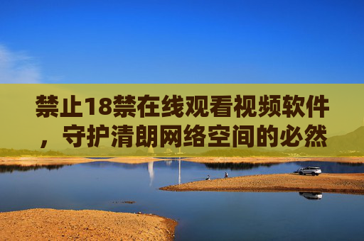 禁止18禁在线观看视频软件，守护清朗网络空间的必然选择，禁止18禁视频软件，守护清朗网络空间的必然选择