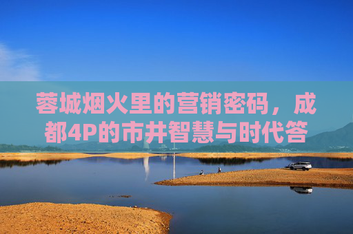 蓉城烟火里的营销密码,成都4P的市井智慧与时代答卷,烟火成都,4P营销的市井智慧与时代答卷 蓉城烟火里的营销密码,成都4P的市井智慧与时代答卷,烟火成都,4P营销的市井智慧与时代答卷