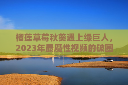 榴莲草莓秋葵遇上绿巨人,2023年最魔性视频的破圈密码,榴莲草莓秋葵遇上绿巨人,2023魔性视频的破圈密码 榴莲草莓秋葵遇上绿巨人,2023年最魔性视频的破圈密码,榴莲草莓秋葵遇上绿巨人,2023魔性视频的破圈密码