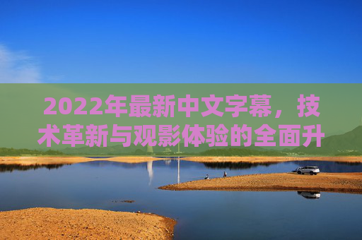 2022年最新中文字幕，技术革新与观影体验的全面升级，2022最新中文字幕，技术革新与观影体验全面升级