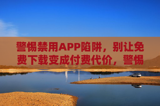 警惕禁用APP陷阱,别让免费下载变成付费代价,警惕禁用APP陷阱,免费下载暗藏付费代价 警惕禁用APP陷阱,别让免费下载变成付费代价,警惕禁用APP陷阱,免费下载暗藏付费代价
