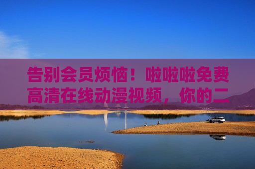 告别会员烦恼!啦啦啦免费高清在线动漫视频,你的二次元追番自由指南,免费高清动漫,你的二次元追番自由指南 告别会员烦恼!啦啦啦免费高清在线动漫视频,你的二次元追番自由指南,免费高清动漫,你的二次元追番自由指南